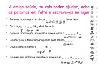A amiga saúde, tu vais poder ajudar, acha  as palavras em falta e escreve-as no lugar. Se fores mordido por um cão, a  _  _  _  _  _  _ deves lavar  Com  águ_  e  _  _  bã _  desinfectante. Se fores mordido por uma abelha, deves retirar o  _  _  _  _  ã  _, Colocar gelo, e tomar um analgésico caso tenhas _  _  _ . Deves sempre manter a _  _  _  m  _. Em caso dos sintomas persistirem, deves ir ao _  _  _  p _  _  _  _ . 