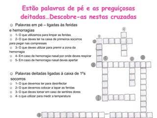 Estão palavras de pé e as preguiçosas deitadas…Descobre-as nestas cruzadas Palavras em pé – ligadas às feridas e hemorragias 1- O que utilizamos para limpar as feridas 2- O que deves ter na caixa de primeiros socorros para pegar nas compressas 3- O que deves utilizar para premir a zona da  hemorragia 4- Em caso de hemorragia nasal por onde deves respirar 5- Em caso de hemorragia nasal deves apertar  Palavras deitadas ligadas à caixa de 1ºs socorros 1- O que devemos ter para desinfectar 2- O que devemos colocar a tapar as feridas 3- O que deves tomar em caso de sentires dores 4- o que utilizar para medir a temperatura 