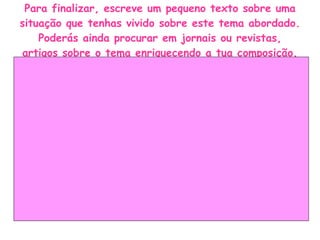 Para finalizar, escreve um pequeno texto sobre uma situação que tenhas vivido sobre este tema abordado. Poderás ainda procurar em jornais ou revistas, artigos sobre o tema enriquecendo a tua composição. 