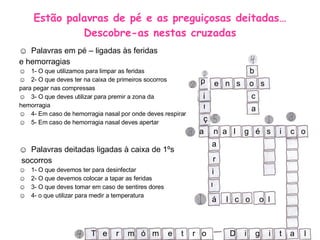 Estão palavras de pé e as preguiçosas deitadas…Descobre-as nestas cruzadas Palavras em pé – ligadas às feridas e hemorragias 1- O que utilizamos para limpar as feridas 2- O que deves ter na caixa de primeiros socorros para pegar nas compressas 3- O que deves utilizar para premir a zona da  hemorragia 4- Em caso de hemorragia nasal por onde deves respirar 5- Em caso de hemorragia nasal deves apertar  Palavras deitadas ligadas à caixa de 1ºs socorros 1- O que devemos ter para desinfectar 2- O que devemos colocar a tapar as feridas 3- O que deves tomar em caso de sentires dores 4- o que utilizar para medir a temperatura b e  n  s  o  s p n  a  l  g  é  s  i  c  o a T  e  r  m  ó  m  e  t  r  o  D  i  g  i  t l l  c  o  o  l c a a á i n ç a r i n 