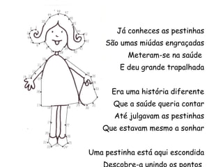 Já conheces as pestinhas São umas miúdas engraçadas Meteram-se na saúde  E deu grande trapalhada Era uma história diferente Que a saúde queria contar Até julgavam as pestinhas Que estavam mesmo a sonhar Uma pestinha está aqui escondida Descobre-a unindo os pontos  e pinta-a bem colorida 