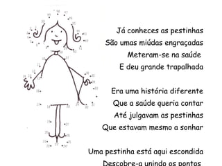 Já conheces as pestinhas São umas miúdas engraçadas Meteram-se na saúde  E deu grande trapalhada Era uma história diferente Que a saúde queria contar Até julgavam as pestinhas Que estavam mesmo a sonhar Uma pestinha está aqui escondida Descobre-a unindo os pontos  e pinta-a bem colorida 