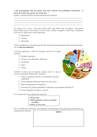 3.”Os portugueses são dos povos que mais sofrem de problemas intestinais… A
falta de fibras faz sofrer os intestinos…”
Explica a função das fibras no funcionamento dos intestinos.

______________________________________________________________________
______________________________________________________________________
______________________________________________________________________
______________________________________________________________________
4.A Joana tem 12 anos e não quer comer peixe nem beber leite ou iogurtes. Está pouco
desenvolvida, tem os ossos fracos e tortos e tem os dentes estragados. Selecciona, assinalando
com um X, a doença que a Joana apresenta.
Raquitismo.
Anemia.
Obesidade.
5.Para escolhermos os alimentos que deverão fazer parte da alimentação diária, devemos basearnos na roda dos alimentos.
5.1.O que representa a letra H? (Assinala com um X a opção
correcta)
Produtos hortícolas.
Cereais e seus derivados, tubérculos
Lacticínios.
Água.
Frutas.
5.2.Entre as frases que se seguem, assinala com X as que se
referem a princípios da Roda dos Alimentos.
Todos os alimentos devem ser consumidos em igual
quantidade.
Comer alimentos diferentes dentro de cada sector.
Beber refrigerantes em frequência.
Consumir em grande quantidade os alimentos representados pela letra G.
Comer alimentos de todos os sectores.
5.3.A ementa da Ana ao almoço de ontem foi:

• Coca-cola
• Bife grelhado e arroz com feijão
vermelho.
• Bolo de chocolate
Faz as modificações (retirando, acrescentando ou substituindo) necessárias para transformar esta
ementa noutra saudável.

EMENTA
EMENTA

 