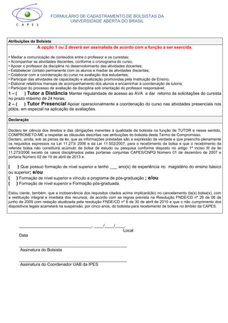 FORMULÁRIO DE CADASTRAMENTO DE BOLSISTAS DA
UNIVERSIDADE ABERTA DO BRASIL
Atribuições do Bolsista
A opção 1 ou 2 deverá ser assinalada de acordo com a função a ser exercida.
• Mediar a comunicação de conteúdos entre o professor e os cursistas;
• Acompanhar as atividades discentes, conforme o cronograma do curso;
• Apoiar o professor da disciplina no desenvolvimento das atividades docentes;
• Estabelecer contato permanente com os alunos e mediar às atividades discentes;
• Colaborar com a coordenação do curso na avaliação dos estudantes;
• Participar das atividades de capacitação e atualização promovidas pela Instituição de Ensino;
• Elaborar relatórios mensais de acompanhamento dos alunos e encaminhar à coordenação de tutoria;
• Participar do processo de avaliação da disciplina sob orientação do professor responsável;
1 – ( ) Tutor a Distância Manter regularidade de acesso ao AVA e dar retorno às solicitações do cursista
no prazo máximo de 24 horas;
2 – ( ) Tutor Presencial Apoiar operacionalmente a coordenação do curso nas atividades presenciais nos
pólos, em especial na aplicação de avaliações.
Declaração
Declaro ter ciência dos direitos e das obrigações inerentes à qualidade de bolsista na função de TUTOR e nesse sentido,
COMPROMETO-ME a respeitar as cláusulas descritas nas atribuições do bolsista deste Termo de Compromisso.
Declaro, ainda, sob as penas da lei, que as informações prestadas são a expressão da verdade e que preencho plenamente
os requisitos expressos na Lei 11.273/ 2006 e da Lei 11.502/2007, para o recebimento da bolsa e que o recebimento da
referida bolsa não constituirá acúmulo de bolsa de estudo ou pesquisa conforme disposto no artigo 1º inciso III da lei
11.273/2006 exceto os casos disciplinados pelas portarias conjuntas CAPES/CNPQ Número 01 de dezembro de 2007 e
portaria Número 02 de 10 de abril de 2013 e:
( ) Que possuo formação de nível superior e tenho ___ ano(s) de experiência no magistério do ensino básico
ou superior; e/ou
( ) Formação de nível superior e vínculo a programa de pós-graduação ; e/ou
( ) Formação de nível superior e Formação pós-graduada.
Estou ciente, também, que a inobservância dos requisitos citados acima implicará(ão) no cancelamento da(s) bolsa(s), com
a restituição integral e imediata dos recursos, de acordo com as regras prevista na Resolução FNDE/CD nº 26 de 06 de
junho de 2009 com redação atualizada pela resolução FNDE/CD nº 8 de 30 de abril de 2010 e que o não cumprimento dos
dispositivos legais acarretará na suspensão, por cinco anos, do bolsista para recebimento de bolsas no âmbito da CAPES.
_______________________________, ____/____/____.
Local
Data
______________________________________________
Assinatura do Bolsista
______________________________________________
Assinatura do Coordenador UAB da IPES
 