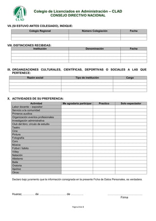 Colegio de Licenciados en Administración – CLAD
CONSEJO DIRECTIVO NACIONAL
Página 3 de 3
VII.(SI ESTUVO ANTES COLEGIADO), INDIQUE:
Colegio Regional Número Colegiación Fecha
VIII. DISTINCIONES RECIBIDAS:
Institución Denominación Fecha
IX. ORGANIZACIONES CULTURALES, CIENTÍFICAS, DEPORTIVAS O SOCIALES A LAS QUE
PERTENECE:
Razón social Tipo de institución Cargo
X. ACTIVIDADES DE SU PREFERENCIA:
Actividad Me agradaría participar Practico Solo espectador
Labor docente – expositor
Servicio a la comunidad
Primeros auxilios
Organización eventos profesionales
Investigación administrativa
Club del libro; círculo de estudio
Teatro
Cine
Pintura
Fotografía
Coro
Música
Fútbol / fulbito
Vóley
Natación
Atletismo
Baile
Oratoria
Ajedrez
Otros:
Declaro bajo juramento que la información consignada en la presente Ficha de Datos Personales, es verdadera.
Huaraz, ………… de ………………………. de …………. ………………………………
Firma
 