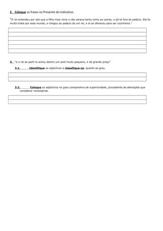 2. Coloque as frases no Presente do Indicativo:
“O rei entendeu por isto que a filha mais nova o não amava tanto como as outras, e pô-la fora do palácio. Ela foi
muito triste por esse mundo, e chegou ao palácio de um rei, e aí se ofereceu para ser cozinheira.”

3. “e o rei ao parti-lo achou dentro um anel muito pequeno, e de grande preço”
3.1.

Identifique os adjectivos e classifique-os, quanto ao grau.

3.2.
Coloque os adjectivos no grau comparativo de superioridade, procedendo às alterações que
considerar necessárias.

 