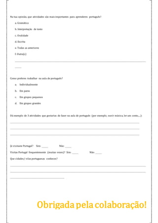Na tua opinião, que atividades são mais importantes para aprenderes português?
a. Gramática
b. Interpretação de texto
c. Oralidade
d. Escrita
e. Todas as anteriores
f. Outra(s)
__________________________________________________________________________________
____
Como preferes trabalhar na aula de português?
a. Individualmente
b. Em pares
c. Em grupos pequenos
d. Em grupos grandes
Dá exemplo de 3 atividades que gostarias de fazer na aula de português (por exemplo, ouvir música, ler um conto,...):
_________________________________________________________________________________
_________________________________________________________________________________
_________________________________________________________________________________
Já visitaste Portugal? Sim: ____ Não: ____
Visitas Portugal frequentemente (muitas vezes)? Sim: ____ Não: ____
Que cidades/ vilas portuguesas conheces?
_____________________________________________________________________________________
_____________________________________________________________________________________
__________________________________
Obrigadapelacolaboração!
 