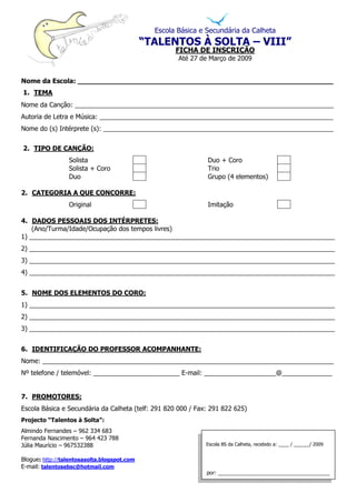 Escola Básica e Secundária da Calheta
                                             “TALENTOS À SOLTA – VIII”
                                                     FICHA DE INSCRIÇÃO
                                                      Até 27 de Março de 2009


Nome da Escola: _____________________________________________________________
1. TEMA
Nome da Canção: ________________________________________________________________________
Autoria de Letra e Música: _________________________________________________________________
Nome do (s) Intérprete (s): ________________________________________________________________


2. TIPO DE CANÇÃO:
                 Solista                                       Duo + Coro
                 Solista + Coro                                Trio
                 Duo                                           Grupo (4 elementos)

2. CATEGORIA A QUE CONCORRE:
                 Original                                      Imitação

4. DADOS PESSOAIS DOS INTÉRPRETES:
    (Ano/Turma/Idade/Ocupação dos tempos livres)
1) _____________________________________________________________________________________
2) _____________________________________________________________________________________
3) _____________________________________________________________________________________
4) _____________________________________________________________________________________


5. NOME DOS ELEMENTOS DO CORO:
1) _____________________________________________________________________________________
2) _____________________________________________________________________________________
3) _____________________________________________________________________________________


6. IDENTIFICAÇÃO DO PROFESSOR ACOMPANHANTE:
Nome: _________________________________________________________________________________
Nº telefone / telemóvel: ________________________ E-mail: ____________________@______________


7. PROMOTORES:
Escola Básica e Secundária da Calheta (telf: 291 820 000 / Fax: 291 822 625)
Projecto “Talentos à Solta”:
Almindo Fernandes – 962 334 683
Fernanda Nascimento – 964 423 788
Júlia Maurício – 967532388                                    Escola BS da Calheta, recebido a: ____ / ______/ 2009


Blogue: http://talentosasolta.blogspot.com
E-mail: talentosebsc@hotmail.com
                                                              por: ______________________________________
 