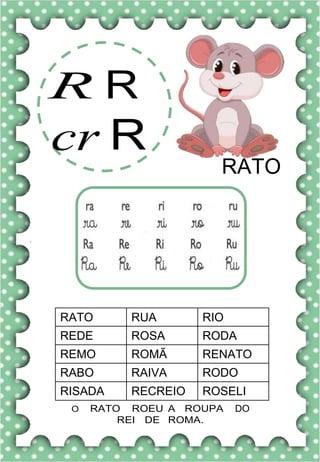 R R
cr R
RATO
RATO RUA RIO
REDE ROSA RODA
REMO ROMÃ RENATO
RABO RAIVA RODO
RISADA RECREIO ROSELI
O RATO ROEU A ROUPA DO
REI DE ROMA.
 