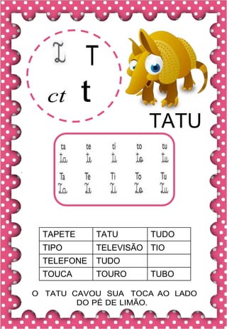 T
ct t
TATU
TAPETE TATU TUDO
TIPO TELEVISÃO TIO
TELEFONE TUDO
TOUCA TOURO TUBO
O TATU CAVOU SUA TOCA AO LADO
DO PÉ DE LIMÃO.
 