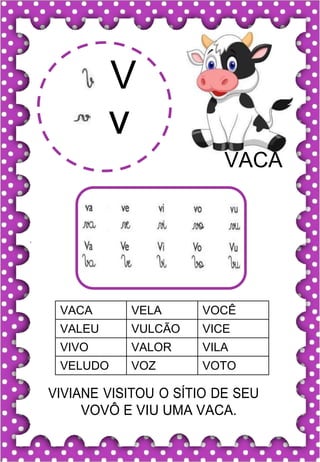 V
v
VACA
VACA VELA VOCÊ
VALEU VULCÃO VICE
VIVO VALOR VILA
VELUDO VOZ VOTO
VIVIANE VISITOU O SÍTIO DE SEU
VOVÔ E VIU UMA VACA.
 