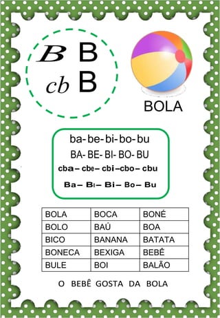 B B
cb B
BOLA
ba-be-bi-bo-bu
BA- BE- BI- BO- BU
cba- cbe- cbi-cbo- cbu
Ba- Be- Bi- Bo- Bu
BOLA BOCA BONÉ
BOLO BAÚ BOA
BICO BANANA BATATA
BONECA BEXIGA BEBÊ
BULE BOI BALÃO
O BEBÊ GOSTA DA BOLA
 
