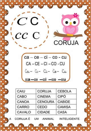 C C
cc C
CORUJA
ca – ce – ci – co - cu
CA – CE – CI – CO - CU
cca-cce -cci -cco -ccu
CAIU CORUJA CEBOLA
CABO CINEMA CIPÓ
CANOA CENOURA CABIDE
CARRO CEDO CAMISA
CAVALO CIDADE CASA
A CORUJA É UM ANIMAL INTELIGENTE.
 