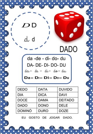 D D
da -de - di- do- du
DA- DE- DI- DO- DU
Da- De- Di- Do- Du
DEDO DATA DUVIDO
DIA DICA DAVI
DOCE DAMA DEITADO
DADO DONO DELE
DOMINÓ DURO DOZE
EU GOSTO DE JOGAR DADO.
 