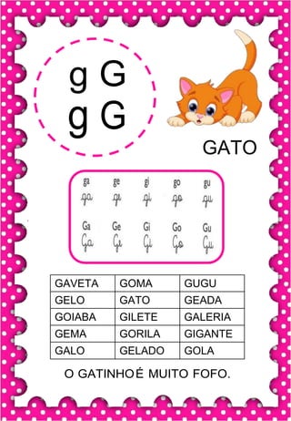 g G
g G
GATO
GAVETA GOMA GUGU
GELO GATO GEADA
GOIABA GILETE GALERIA
GEMA GORILA GIGANTE
GALO GELADO GOLA
O GATINHOÉ MUITO FOFO.
 