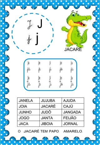 J
j
JACARÉ
JANELA JUJUBA AJUDA
JOIA JACARÉ CAJÚ
JUNHO JUDÔ JANGADA
JOGO JANTA FEIJÃO
JACA JIBOIA JORNAL
O JACARÉ TEM PAPO AMARELO.
 