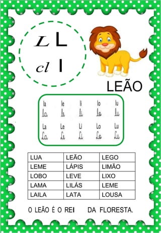 L L
cl l
LEÃO
LUA LEÃO LEGO
LEME LÁPIS LIMÃO
LOBO LEVE LIXO
LAMA LILÁS LEME
LAILA LATA LOUSA
O LEÃO É O RE.I DA FLORESTA.
 