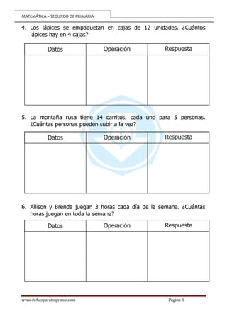 MATEMÁTICA – SEGUNDO DE PRIMARIA
www.fichasparaimprimir.com Página 3
4. Los lápices se empaquetan en cajas de 12 unidades. ¿Cuántos
lápices hay en 4 cajas?
5. La montaña rusa tiene 14 carritos, cada uno para 5 personas.
¿Cuántas personas pueden subir a la vez?
6. Allison y Brenda juegan 3 horas cada día de la semana. ¿Cuántas
horas juegan en toda la semana?
Operación
Datos Respuesta
Operación
Datos Respuesta
Operación
Datos Respuesta
