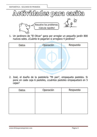 MATEMÁTICA – SEGUNDO DE PRIMARIA
www.fichasparaimprimir.com Página 4
1. Un jardinero de "El Olivar" gana por arreglar un pequeño jardín 800
nuevos soles. ¿Cuánto le pagarían si arreglara 4 jardines?
2. José, el dueño de la pastelería "Mi pan", empaqueta pasteles. Si
pone en cada caja 6 pasteles, ¿cuántos pasteles empaquetará en 5
cajas?
Operación
Datos Respuesta
Operación
Datos Respuesta