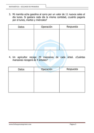 MATEMÁTICA – SEGUNDO DE PRIMARIA
www.fichasparaimprimir.com Página 5
3. Mi mamita echa gasolina al carro por un valor de 11 nuevos soles el
día lunes. Si gastara cada día la misma cantidad, ¿cuánto pagaría
por el lunes, martes y miércoles?
4. Un agricultor recoge 29 manzanas de cada árbol. ¿Cuántas
manzanas recogerá de 4 árboles?
Operación
Datos Respuesta
Operación
Datos Respuesta