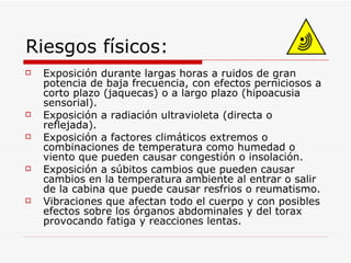 Riesgos físicos: Exposición durante largas horas a ruidos de gran potencia de baja frecuencia, con efectos perniciosos a corto plazo (jaquecas) o a largo plazo (hipoacusia sensorial). Exposición a radiación ultravioleta (directa o reflejada). Exposición a factores climáticos extremos o combinaciones de temperatura como humedad o viento que pueden causar congestión o insolación. Exposición a súbitos cambios que pueden causar cambios en la temperatura ambiente al entrar o salir de la cabina que puede causar resfrios o reumatismo. Vibraciones que afectan todo el cuerpo y con posibles efectos sobre los órganos abdominales y del torax provocando fatiga y reacciones lentas. 