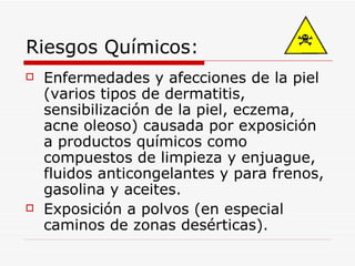 Riesgos Químicos: Enfermedades y afecciones de la piel (varios tipos de dermatitis, sensibilización de la piel, eczema, acne oleoso) causada por exposición a productos químicos como compuestos de limpieza y enjuague, fluidos anticongelantes y para frenos, gasolina y aceites. Exposición a polvos (en especial caminos de zonas desérticas). 