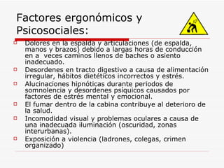 Factores ergonómicos y Psicosociales: Dolores en la espalda y articulaciones (de espalda, manos y brazos) debido a largas horas de conducción en a  veces caminos llenos de baches o asiento inadecuado. Desordenes en tracto digestivo a causa de alimentación irregular, hábitos dietéticos incorrectos y estrés. Alucinaciones hipnóticas durante periodos de somnolencia y desordenes psíquicos causados por factores de estrés mental y emocional. El fumar dentro de la cabina contribuye al deterioro de la salud. Incomodidad visual y problemas oculares a causa de una inadecuada iluminación (oscuridad, zonas interurbanas). Exposición a violencia (ladrones, colegas, crimen organizado) 