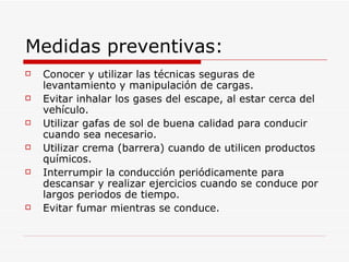Medidas preventivas: Conocer y utilizar las técnicas seguras de levantamiento y manipulación de cargas. Evitar inhalar los gases del escape, al estar cerca del vehículo. Utilizar gafas de sol de buena calidad para conducir cuando sea necesario. Utilizar crema (barrera) cuando de utilicen productos químicos. Interrumpir la conducción periódicamente para descansar y realizar ejercicios cuando se conduce por largos periodos de tiempo. Evitar fumar mientras se conduce. 