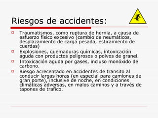 Riesgos de accidentes: Traumatismos, como ruptura de hernia, a causa de esfuerzo físico excesivo (cambio de neumáticos, desplazamiento de carga pesada, estiramiento de cuerdas) Explosiones, quemaduras químicas, intoxicación aguda con productos peligrosos o polvos de granel. Intoxicación aguda por gases, incluso monóxido de carbono. Riesgo acrecentado en accidentes de transito al conducir largas horas (en especial para camiones de gran porte), inclusive de noche, en condiciones climáticas adversas, en malos caminos y a través de tapones de trafico.  