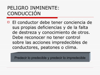 PELIGRO INMINENTE: CONDUCCIÓN El conductor debe tener conciencia de sus propias deficiencias y de la falta de destreza y conocimiento de otros. Debe reconocer no tener control sobre las acciones impredecibles de conductores, peatones o clima. Predecir lo predecible y predecir lo impredecible 