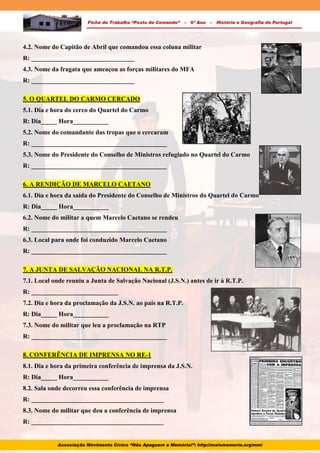 Ficha de Trabalho “Posto de Comando” – 6º Ano – História e Geografia de Portugal
4.2. Nome do Capitão de Abril que comandou essa coluna militar
R: ________________________________
4.3. Nome da fragata que ameaçou as forças militares do MFA
R: ________________________________
5. O QUARTEL DO CARMO CERCADO
5.1. Dia e hora do cerco do Quartel do Carmo
R: Dia_____ Hora___________
5.2. Nome do comandante das tropas que o cercaram
R: __________________________________________
5.3. Nome do Presidente do Conselho de Ministros refugiado no Quartel do Carmo
R: __________________________________________
6. A RENDIÇÃO DE MARCELO CAETANO
6.1. Dia e hora da saída do Presidente do Conselho de Ministros do Quartel do Carmo
R: Dia_____ Hora___________
6.2. Nome do militar a quem Marcelo Caetano se rendeu
R: __________________________________________
6.3. Local para onde foi conduzido Marcelo Caetano
R: __________________________________________
7. A JUNTA DE SALVAÇÃO NACIONAL NA R.T.P.
7.1. Local onde reuniu a Junta de Salvação Nacional (J.S.N.) antes de ir à R.T.P.
R: ___________________________
7.2. Dia e hora da proclamação da J.S.N. ao país na R.T.P.
R: Dia_____ Hora___________
7.3. Nome do militar que leu a proclamação na RTP
R: __________________________________________
8. CONFERÊNCIA DE IMPRENSA NO RE-1
8.1. Dia e hora da primeira conferência de imprensa da J.S.N.
R: Dia_____ Hora___________
8.2. Sala onde decorreu essa conferência de imprensa
R: _________________________________________
8.3. Nome do militar que deu a conferência de imprensa
R: _________________________________________
Associação Movimento Cívico “Não Apaguem a Memória!”: http://maismemoria.org/mm/
 