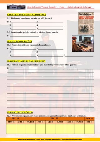 Ficha de Trabalho “Posto de Comando” – 6º Ano – História e Geografia de Portugal
9. O 25 DE ABRIL DE 1974 NA IMPRENSA
9.1. Títulos dos jornais que noticiaram o 25 de Abril
R: 1_________________________, 2_________________________
3_________________________, 4_________________________
5_________________________, 6_________________________
9.2. Assunto principal das primeiras páginas desses jornais
R: _____________________________
10. SALA DE OPERAÇÕES
10.1. Nomes dos militares representados em figuras
R: 1_________________________, 2_________________________
3_________________________, 4_________________________
5_________________________, 6_________________________, 7____________________________
11. O FILME “A HORA DA LIBERDADE”
11.1. Faz um pequeno resumo sobre o que mais te impressionou no filme que viste
R: ___________________________________________________________________________________
______________________________________________________________________________________
______________________________________________________________________________________
______________________________________________________________________________________
______________________________________________________________________________________
______________________________________________________________________________________
______________________________________________________________________________________
______________________________________________________________________________________
______________________________________________________________________________________
______________________________________________________________________________________
______________________________________________________________________________________
______________________________________________________________________________________
12. FRISO CRONOLÓGICO
12.1. Preenche os espaços em branco com os acontecimentos ocorridos nas horas assinaladas
DIA 24 DIA 25 DIA 26
22.00 H 23.55 H 00.20 H 3.00 H 4.20 H 6.00 H 12.00 H 19.30 H 8.15 H
Associação Movimento Cívico “Não Apaguem a Memória!”: http://maismemoria.org/mm/
 