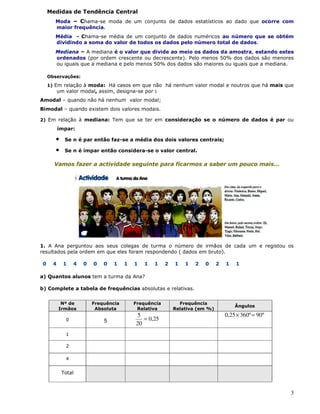 3
Medidas de Tendência Central
Moda – Chama-se moda de um conjunto de dados estatísticos ao dado que ocorre com
maior frequência.
Média - Chama-se média de um conjunto de dados numéricos ao número que se obtém
dividindo a soma do valor de todos os dados pelo número total de dados.
Mediana – A mediana é o valor que divide ao meio os dados da amostra, estando estes
ordenados (por ordem crescente ou decrescente). Pelo menos 50% dos dados são menores
ou iguais que a mediana e pelo menos 50% dos dados são maiores ou iguais que a mediana.
Observações:
1) Em relação à moda: Há casos em que não há nenhum valor modal e noutros que há mais que
um valor modal, assim, designa-se por :
Amodal – quando não há nenhum valor modal;
Bimodal – quando existem dois valores modais.
2) Em relação à mediana: Tem que se ter em consideração se o número de dados é par ou
ímpar:
• Se n é par então faz-se a média dos dois valores centrais;
• Se n é ímpar então considera-se o valor central.
Vamos fazer a actividade seguinte para ficarmos a saber um pouco mais…
1. A Ana perguntou aos seus colegas de turma o número de irmãos de cada um e registou os
resultados pela ordem em que eles foram respondendo ( dados em bruto).
0 4 1 4 0 0 0 1 1 1 1 1 2 1 1 2 0 2 1 1
a) Quantos alunos tem a turma da Ana?
b) Complete a tabela de frequências absolutas e relativas.
Nº de
Irmãos
Frequência
Absoluta
Frequência
Relativa
Frequência
Relativa (em %)
Ângulos
0 5 25,0
20
5
=
º90º36025,0 =×
1
2
4
Total
 