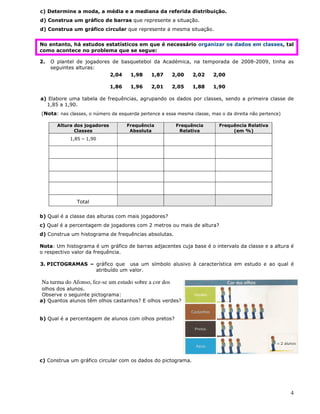 4
c) Determine a moda, a média e a mediana da referida distribuição.
d) Construa um gráfico de barras que represente a situação.
d) Construa um gráfico circular que represente a mesma situação.
No entanto, há estudos estatísticos em que é necessário organizar os dados em classes, tal
como acontece no problema que se segue:
2. O plantel de jogadores de basquetebol da Académica, na temporada de 2008-2009, tinha as
seguintes alturas:
2,04 1,98 1,87 2,00 2,02 2,00
1,86 1,96 2,01 2,05 1,88 1,90
a) Elabore uma tabela de frequências, agrupando os dados por classes, sendo a primeira classe de
1,85 a 1,90.
(Nota: nas classes, o número da esquerda pertence a essa mesma classe, mas o da direita não pertence)
Altura dos jogadores
Classes
Frequência
Absoluta
Frequência
Relativa
Frequência Relativa
(em %)
1,85 – 1,90
Total
b) Qual é a classe das alturas com mais jogadores?
c) Qual é a percentagem de jogadores com 2 metros ou mais de altura?
d) Construa um histograma de frequências absolutas.
Nota: Um histograma é um gráfico de barras adjacentes cuja base é o intervalo da classe e a altura é
o respectivo valor da frequência.
3. PICTOGRAMAS – gráfico que usa um símbolo alusivo à característica em estudo e ao qual é
atribuído um valor.
Na turma do Afonso, fez-se um estudo sobre a cor dos
olhos dos alunos.
Observe o seguinte pictograma:
a) Quantos alunos têm olhos castanhos? E olhos verdes?
b) Qual é a percentagem de alunos com olhos pretos?
c) Construa um gráfico circular com os dados do pictograma.
 