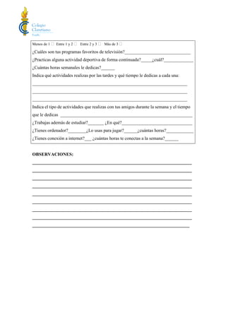 Menos de 1  Entre 1 y 2  Entre 2 y 3  Más de 3 
¿Cuáles son tus programas favoritos de televisión?_____________________________
¿Practicas alguna actividad deportiva de forma continuada?_____¿cuál?_____________
¿Cuántas horas semanales le dedicas?______
Indica qué actividades realizas por las tardes y qué tiempo le dedicas a cada una:
____________________________________________________________________
____________________________________________________________________
____________________________________________________________________
Indica el tipo de actividades que realizas con tus amigos durante la semana y el tiempo
que le dedicas __________________________________________________________
¿Trabajas además de estudiar?_______ ¿En qué?_______________________________
¿Tienes ordenador?________¿Lo usas para jugar?______¿cuántas horas?____________
¿Tienes conexión a internet?___ ¿cuántas horas te conectas a la semana?______
OBSERVACIONES:
______________________________________________________________________
______________________________________________________________________
______________________________________________________________________
______________________________________________________________________
______________________________________________________________________
______________________________________________________________________
______________________________________________________________________
______________________________________________________________________
_____________________________________________________________________
 