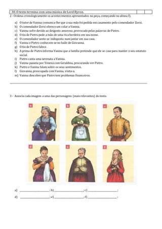 30. O texto termina com uma música de Lord Byron.
2 - Ordena cronologicamente os acontecimentos apresentados na peça, começando na alínea f).
a) O tutor de Vanina comunica-lhe que a sua mão foi pedida em casamento pelo comendador Zorzi.
b) O comendador Zorzi ofereceum colar a Vanina.
c) Vanina sofre devido ao desgosto amoroso, provocadopelas palavras de Pietro.
d) O tio de Pietro pede a mão de uma rica herdeira em seu nome.
e) O comendador sente-se indisposto num jantar em sua casa.
f) Vanina e Pietro conhecem-se no baile de Giovanna.
g) O tio de Pietro falece.
h) A prima de Pietroinforma Vanina que a família pretende que ele se case para manter o seu estatuto
social.
i) Pietro canta uma serenata a Vanina.
j) Vanina passeia por Veneza com Geraldina, procurando ver Pietro.
k) Pietro e Vanina falam sobre os seus sentimentos.
l) Giovanna, preocupada comVanina, visita-a.
m) Vanina descobre que Pietrotem problemas financeiros.
_________________________________________________________________________________________________________________
3 - Associa cada imagem a uma das personagens (mais relevantes) do texto.
a) __________________________ ; b)__________________________;c) __________________________ ;
d) __________________________;e)__________________________;f) __________________________ ;
 