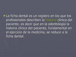 La ficha dental es un registro en los que los profesionales describen la  historia  clínica del paciente, es decir que en la odontología la historia clínica del paciente, fundamental en el ejercicio de la medicina, se reduce a la ficha dental. 