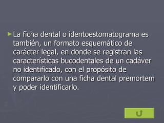 La ficha dental o identoestomatograma es también, un formato esquemático de carácter legal, en donde se registran las características bucodentales de un cadáver no identificado, con el propósito de compararlo con una ficha dental premortem y poder identificarlo. 