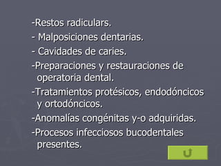 -Restos radiculars. - Malposiciones dentarias. - Cavidades de caries. -Preparaciones y restauraciones de operatoria dental. -Tratamientos protésicos, endodóncicos y ortodóncicos. -Anomalías congénitas y-o adquiridas. -Procesos infecciosos bucodentales presentes. 