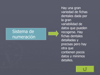Sistema de numeración   Hay una gran variedad de fichas dentales dada por la gran variabilidad de datos que pueden recogerse. Hay fichas dentales detalladas y precisas pero hay otra que contienen pocos datos y mínimos detalles. 