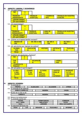 III. ASPECTO LABORAL Y ECONÓMICO:
3.1. ¿Tu papá trabaja?
NO S
Í
TRABAJO
PERMANENTE
TRABAJO
EVENTUAL
COMERCIA
NTE
TRABAJA EN NUESTRA
CHACRA
¿Dónde trabaja?
¿En qué trabaja?
3.2. ¿Tu mamá trabaja?
NO S
Í
TRABAJO
PERMANENTE
TRABAJO
EVENTUAL
AMA DE
CASA
TRABAJA EN NUESTRA
CHACRA
¿Dónde trabaja?
¿En qué trabaja?
3.3. ¿Cuánto es el ingreso familiar mensual?
MENOS DE
200
DE 200 A 400 DE 400 A
700
DE 700 A
MÁS
3.4. ¿En qué prioriza sus ingresos tus padres?
ALIMEN
TOS
EDUCACIÓ
N
VESTIDO ARTEFACT
OS
TELECABL
E
Otros
3.5. Condición del estudiantes ¿Trabajas?
NO S
Í
LUG
AR
OCUPACIÓ
N
HORA
RIO
¿CUÁNTO TE
PAGAN?
3.6. ¿En qué gastas lo que te pagan?
LE DOY
A MIS
PADRE
S
COMPR
O MI
ROPA
ES PARA
MIS
GASTOS
DIARIOS
GASTOS
PARA IR
AL
INTERNET
DIVERSIÓ
N Y/O
RECREACI
ÓN
Otros
IV. ASPECTO VIVIENDA:
4.1. Tu vivienda es:
PROPIA ALQUILADA ALOJADOS OTROS
4.2. Tu vivienda es de material:
NOBLE (LADRILLO) MADERA CHOZA
4.3. El piso de tu casa es de:
CEMENTO MADERA TIERRA
4.4. Número de habitaciones: …………………………………….
4.5. Tu vivienda cuenta con:
COCINA DORMITORIO(S) COMEDOR
SILO / BAÑO BIBLIOTECA PATIO
SALA JARDINES SÓLO UN CUARTO
4.6. Tu casa tiene servicios de:
AGUA LUZ DESAGÜE TELECABLE INTERNET
 