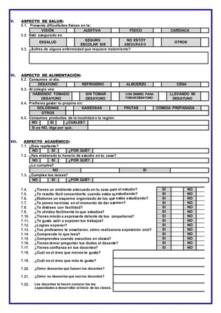 V. ASPECTO DE SALUD:
5.1. Presenta dificultades físicas en la:
VISIÓN AUDITIVA FÍSICO CARDIACA
5.2. Está asegurado en
ESSALUD
SEGURO
ESCOLAR SIS
NO ESTOY
ASEGURAD O
OTROS
5.3. ¿Sufres de alguna enfermedad que requiere tratamiento?
VI. ASPECTO DE ALIMENTACIÓN:
6.2. Consumes al día:
DESAYUNO REFRIGERIO ALMUERZO CENA
6.3. Al colegio vas:
HABIENDO TOMADO
DESAYUNO
SIN TOMAR
DESAYUNO
CON DINERO PARA
TOMARDESAYUNO
LLEVANDO MI
DESAYUNO
6.4. Prefieres gastar tu propina en:
GOLOSINAS GASEOSAS FRUTAS COMIDA PREPARADA
OTROS
6.5. Consumes productos de la localidad o la región:
NO SÍ ¿CUÁLES?
Si es NO, diga por qué.
VII. ASPECTO ACADÉMICO:
7.1. ¿Eres repitente?
NO SÍ ¿POR QUÉ?
7.2. ¿Has elaborado tu horario de estudio en tu casa?
NO SÍ ¿POR QUÉ?
¿Lo cumples?
NO SÍ
7.3. ¿Cumples tus tareas?
NO SÍ ¿POR QUÉ?
7.4. ¿Tienes un ambiente adecuado en tu casa pa
7.5. ¿Te resulta fácil concentrarte cuando estás e
7.6. ¿Elaboras un esquema organizado de los qu
7.7. ¿Te pones nervioso en el momento de dar ex
7.8. ¿Te distraes con facilidad?
7.9. ¿Te olvidas fácilmente lo que estudias?
7.10. ¿Tienes miedo a expresarte delante de tus c
7.11. ¿Te gusta salir a exponer tus trabajos?
7.12. ¿Logras exponer?
7.13. ¿Tus profesores te enseñaron, cómo realizar
7.14. ¿Comprende lo que lees?
7.15. ¿Comprendes cuando escuchas en clases?
7.16. ¿Tienes temor preguntar tus dudas al docent
7.17. ¿Tienes confianza en tus docentes?
7.18. ¿Cuál es el área que menos te gusta?
7.19. ¿Cuál es el área que más te gusta?
7.20. ¿Cómo desearías que fuesen tus docentes?
7.21. ¿Cómo no desearías que sea tus docentes?
7.22. Los docentes te hacen conocer los las
capacidades a desarrollar al inicio de las clases.
ra el estudio?
¿estudiando?
e estás estudiando?
amen?
ompañeros?
una exposición oral?
e?
SÍ NO
SÍ NO
SÍ NO
SÍ NO
SÍ NO
SÍ NO
SÍ NO
SÍ NO
SÍ NO
SÍ NO
SÍ NO
SÍ NO
SÍ NO
SÍ NO
 