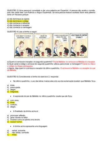 QUESTÃO 3) Uma pessoa é convidada a dar uma palestra em Espanhol. A pessoa não aceita o convite,
pois não sabia falar com fluência a língua Espanhola. Se esta pessoa tivesse aceitado fazer esta palestra
seria um fracasso porque:
a) não dominava os signos
b) não dominava o código
c) não conhecia o referente
d) não conhecia o receptor
e) não conhecia a mensagem
QUESTÃO 4) Leia a tirinha a seguir:
a) Quem é o emissore receptor, no segundo quadrinho? Pai da Mafalda é o emissorea Mafalda é o receptor.
b) Qual canal e código o emissor do segundo quadrinho utilizou para enviar a mensagem? Canal é a fala e
o código é a língua portuguesa.
c) Agora, diga quem é o emissor e receptor do último quadrinho. O emissor é a Mafalda e o receptor é o pai
da Mafalda.
QUESTÃO 5) Considerando a tirinha do exercício 2, responda:
 No último quadrinho, o uso das letras maiúsculas e do uso da exclamação revelam que Mafalda ficou
a) triste.
b) preocupada.
c) alegre.
d) indignada.
 A expressão do pai de Mafalda no último quadrinho revela que ele ficou
a) com raiva.
b) triste.
c) confuso.
d) alegre.
 A finalidade da tirinha acima é
a) promover reflexão.
b) gerar dúvida no leitor.
c) mostrar como se planta uma árvore.
d) causar humor.
 A tirinha acima apresenta uma linguagem
a) verbal, somente.
b) não verbal, somente.
c) mista.
 