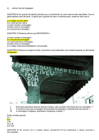 d) nenhum tipo de linguagem.
QUESTÃO 6) Um guarda de trânsito percebe que o motorista de um carro está em alta velocidade. Faz um
gesto pedindo para ele parar. O gesto que o guarda faz para o motorista parar, podemos dizer que é:
a) o código que ele utiliza
b) o canal que ele utiliza
c) quem recebe a mensagem
d) quem envia a mensagem
e) o assunto da mensagem
QUESTÃO 7) Podemos afirmar que REFERENTE é:
a) quem recebe a mensagem
b) o assunto da mensagem
c) o que transmite a mensagem
d) quem envia a mensagem
e) o código usado para estabelecer comunicação
QUESTÃO 8) Observe a imagem ao lado e assinale a única alternativa que contenha apenas as afirmativas
verdadeiras:
I- Este texto apresenta diversos desvios à língua culta, portanto não transmite sua mensagem. F
II- O canal em que essa mensagem foi produzida não atrapalha o entendimento da mesma. V
III- A mensagem é religiosa, destinada a receptores cristãos. F
Estão corretas apenas:
a) I
b) II
c) III
d) I e III
e) II e III
QUESTÃO 9) De acordo com a imagem abaixo assinale V ou F nos parênteses e depois assinale a
letra correta:
 