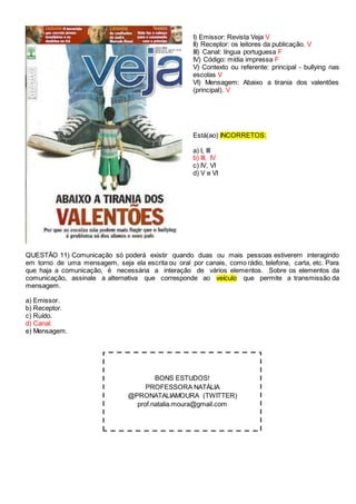 I) Emissor: Revista Veja V
II) Receptor: os leitores da publicação. V
III) Canal: língua portuguesa F
IV) Código: mídia impressa F
V) Contexto ou referente: principal - bullying nas
escolas V
VI) Mensagem: Abaixo a tirania dos valentões
(principal). V
Está(ao) INCORRETOS:
a) I, III
b) III, IV
c) IV, VI
d) V e VI
QUESTÃO 11) Comunicação só poderá existir quando duas ou mais pessoas estiverem interagindo
em torno de uma mensagem, seja ela escrita ou oral por canais, como rádio, telefone, carta, etc. Para
que haja a comunicação, é necessária a interação de vários elementos. Sobre os elementos da
comunicação, assinale a alternativa que corresponde ao veículo que permite a transmissão da
mensagem.
a) Emissor.
b) Receptor.
c) Ruído.
d) Canal.
e) Mensagem.
BONS ESTUDOS!
PROFESSORA NATÁLIA
@PRONATALIAMOURA (TWITTER)
prof.natalia.moura@gmail.com
 