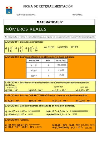 QUINTO DE SECUNDARIA MATEMÁTICA
FICHA DE RETROALIMENTACIÓN
MATEMÁTICAS 5º
NÚMEROS REALES
En esta prueba se valora el orden, la limpieza, y se espera ver los razonamientos y desarrollos de las preguntas
93c)b)a)
EJERCICIO 1. Calcula sin simplificar
EJERCICIO 2. Expresa en forma de potencia con la base indicada.
d) 1,15 ⋅ 104
c) 1,01 ⋅ 10−3
b) 9,32 ⋅ 10−8
a) 2,51 ⋅ 106
EJERCICIO 3. Escribe en forma decimal estos números expresados en notación
científica.
d) 0,015 ⋅ 1011
c) 91,31 ⋅ 10−3
b) 0,32 ⋅ 10−8
a) 12,51 ⋅ 106
EJERCICIO 4. Escribe CORRECTAMENTE estos números a notación científica.
b) 6⋅10−2
−4,5⋅10−4
=
d) 0,00035 + 5,7⋅10−4
=
a) 1,9⋅105
+ 3,2⋅107
=
c) 17000 + 3,2⋅103
=
EJERCICIO 5. Calcula y expresa el resultado en notación científica.
b) (8,06 ⋅ 109
) ⋅ (0,65 ⋅107
)
d) (0,00000009) ⋅ (1,5 ⋅ 10−6
)
EJERCICIO 6. Calcula.
a) (34⋅103
)⋅(25,2⋅102
)
c) (37,3 ⋅ 10−2
) ⋅ (0,01 ⋅ 102
)
=19.683,00
=16,00
=1,00
c) 45/8a) 81/16 b) 32/243
a) 2 510 000 c) 000 101 c) 11 500
32190000000
20200
0.5954999999999999
9200
a) 85680000
c) 0,373
b) 5,239 x 10(16)
d) 0,135
 