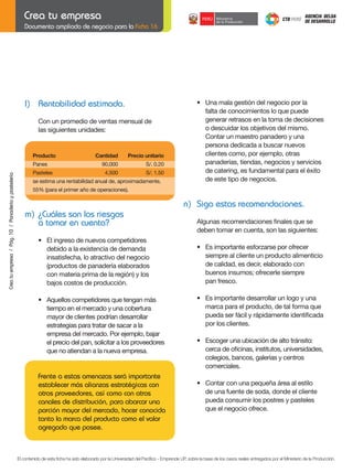 Documento ampliado de negocio para la Ficha 16

	

l) Rentabilidad estimada.
	

Con	un	promedio	de	ventas	mensual	de
las siguientes unidades:

Producto	

Crea tu empresa / Pág. 10 / Panadería y pastelería

	

Panes	

	

Pasteles	

Cantidad	

Precio	unitario

90,000	

S/.	0.20

4,500	

	

S/.	1.50

se estima una rentabilidad anual de, aproximadamente,
	

•	 Una	mala	gestión	del	negocio	por	la	
falta de conocimientos lo que puede
generar retrasos en la toma de decisiones
o descuidar los objetivos del mismo.
	 Contar	un	maestro	panadero	y	una
persona dedicada a buscar nuevos
clientes como, por ejemplo, otras
panaderías, tiendas, negocios y servicios
de catering, es fundamental para el éxito
de este tipo de negocios.

55%	(para	el	primer	año	de	operaciones).	

n) Siga estas recomendaciones.
m) ¿Cuáles son los riesgos
a tomar en cuenta?
	

•	 El	ingreso	de	nuevos	competidores
debido a la existencia de demanda
insatisfecha, lo atractivo del negocio
(productos de panadería elaborados
con materia prima de la región) y los
bajos costos de producción.

	

•	 Aquellos	competidores	que	tengan	más	
tiempo en el mercado y una cobertura
mayor de clientes podrían desarrollar
estrategias para tratar de sacar a la
empresa del mercado. Por ejemplo, bajar
el precio del pan, solicitar a los proveedores
que no atiendan a la nueva empresa.

Frente a estas amenazas será importante
establecer más alianzas estratégicas con
otros proveedores, así como con otros
canales de distribución, para abarcar una
porción mayor del mercado, hacer conocida
tanto la marca del producto como el valor
agregado que posee.

	

Algunas	recomendaciones	finales	que	se
deben tomar en cuenta, son las siguientes:

	

•	 Es	importante	esforzarse	por	ofrecer
siempre al cliente un producto alimenticio
de calidad, es decir, elaborado con
buenos insumos; ofrecerle siempre
pan fresco.

	

•	 Es	importante	desarrollar	un	logo	y	una
marca para el producto, de tal forma que
	 pueda	ser	fácil	y	rápidamente	identificada
por los clientes.

	

	
	

•	 Escoger	una	ubicación	de	alto	tránsito:
	 cerca	de	oficinas,	institutos,	universidades,		
colegios, bancos, galerías y centros
comerciales.

	

•	 Contar	con	una	pequeña	área	al	estilo
de una fuente de soda, donde el cliente
pueda consumir los postres y pasteles
que el negocio ofrece.

El contenido de esta ficha ha sido elaborado por la Universidad del Pacífico - Emprende UP, sobre la base de los casos reales entregados por el Ministerio de la Producción.

 