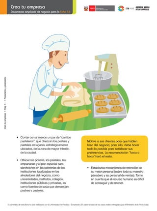 Crea tu empresa / Pág. 11 / Panadería y pastelería

Documento ampliado de negocio para la Ficha 16

	

	

•	 Contar	con	al	menos	un	par	de	“carritos
pasteleros”, que ofrezcan los postres y
pasteles en lugares, estratégicamente
ubicados, de la zona de mayor tránsito
de la ciudad.
•	 Ofrecer	los	postres,	los	pasteles,	las	
empanadas y el pan especial para
sándwiches en las cafeterías de las
instituciones localizadas en los
alrededores del negocio, como
universidades, institutos, colegios,
instituciones públicas y privadas, así
como fuentes de soda que demandan
postres y pasteles.

Motive a sus clientes para que hablen
bien del negocio; para ello, debe hacer
todo lo posible para satisfacer sus
preferencias. La recomendación “boca a
boca” hará el resto.
	
	

•	 Establezca	mecanismos	de	retención	de
su mejor personal (sobre todo su maestro
	 panadero	y	su	personal	de	ventas).	Tome	
en cuenta que el recurso humano es difícil
de conseguir y de retener.

El contenido de esta ficha ha sido elaborado por la Universidad del Pacífico - Emprende UP, sobre la base de los casos reales entregados por el Ministerio de la Producción.

 