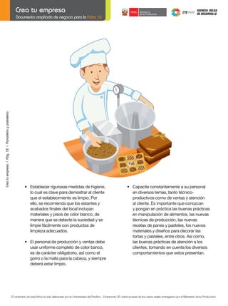 Crea tu empresa / Pág. 12 / Panadería y pastelería

Documento ampliado de negocio para la Ficha 16

	

	

	

•	 Establecer	rigurosas	medidas	de	higiene,		
lo cual es clave para demostrar al cliente
que el establecimiento es limpio. Por
ello, se recomienda que los estantes y
	 acabados	finales	del	local	incluyan	
materiales y pisos de color blanco, de
manera que se detecte la suciedad y se
limpie fácilmente con productos de
limpieza adecuados.
•	 El	personal	de	producción	y	ventas	debe
usar uniforme completo de color banco,
es de carácter obligatorio, así como el
gorro o la malla para la cabeza, y siempre
deberá estar limpio.

	

•	 Capacite	constantemente	a	su	personal	
en diversos temas, tanto técnicoproductivos como de ventas y atención
al cliente. Es importante que conozcan
y pongan en práctica las buenas prácticas
en manipulación de alimentos, las nuevas
técnicas de producción, las nuevas
recetas de panes y pasteles, los nuevos
materiales y diseños para decorar las
tortas y pasteles, entre otros. Así como,
las buenas prácticas de atención a los
clientes, tomando en cuenta los diversos
comportamientos que estos presentan.

El contenido de esta ficha ha sido elaborado por la Universidad del Pacífico - Emprende UP, sobre la base de los casos reales entregados por el Ministerio de la Producción.

 