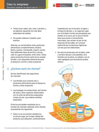 Documento ampliado de negocio para la Ficha 16

•	 Tienen	buen	sabor,	olor,	color	y	tamaño,	y
se elaboran siguiendo los más altos
estándares de calidad.

	

Crea tu empresa / Pág. 3 / Panadería y pastelería

	

•	 Se	pueden	elaborar	a	pedido,	para
eventos.

	

Además, se comercializan otros productos
alimenticios complementarios: lácteos
(leche, quesos, mantequilla, yogurt), carnes
frías (diferentes tipos de jamón) y azúcar,
café,	té,	jugos	envasados,	entre	otros.	Todos
estos productos forman parte de la canasta
familiar y son adquiridos diariamente para
el desayuno, lonche y otras ocasiones.

insatisfacción por el tamaño, el sabor y
la frescura del pan; y, en segundo lugar,
por el limitado número de panaderías que
existen en la zona, por lo que el cliente
tiene que acudir a comerciantes
informales, que venden el pan en las
esquinas de las calles, sin conocer
realmente las condiciones higiénicas
con las que son elaborados.
	

•	 No	solo	se	preocupan	por	el	sabor,	color
y tamaño del pan y los pasteles, sino
también por el precio, la calidad y por el
valor agregado que el producto puede
ofrecer.

c) ¿Quiénes serán los clientes?
	

Se	han	identificado	dos	segmentos
de mercado:

	

•	 Las	familias	que	compran	pan	y		
	
productos alimenticios para el desayuno,
lonche y otras ocasiones.

	

•	 Las	bodegas,	los	restaurantes,	las	fuentes
de soda y otros negocios relacionados
con la venta de alimentos preparados
a base de pan, que realizan pedidos
especiales.
Entre los principales resultados de un
sondeo de mercado realizado entre clientes,
se presentan los siguientes:

	

•	 Estos	no	se	encuentran	satisfechos,
en primer lugar, por la baja calidad del
producto que adquieren, presentándose

El contenido de esta ficha ha sido elaborado por la Universidad del Pacífico - Emprende UP, sobre la base de los casos reales entregados por el Ministerio de la Producción.

 